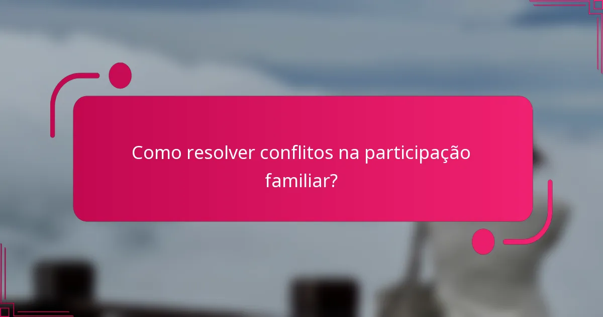 Como resolver conflitos na participação familiar?